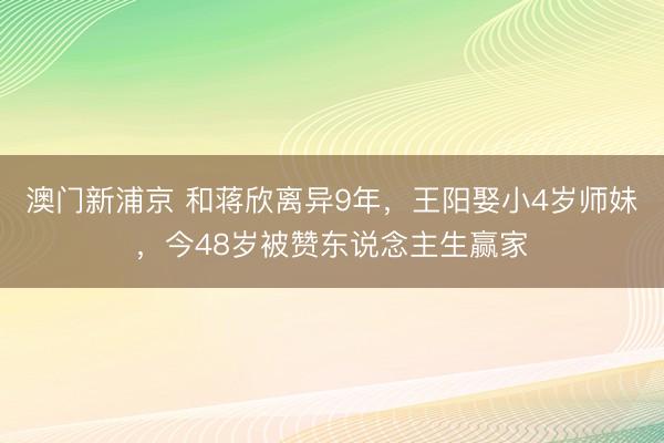 澳门新浦京 和蒋欣离异9年,王阳娶小4岁师妹,今48岁被赞东说念主生赢家