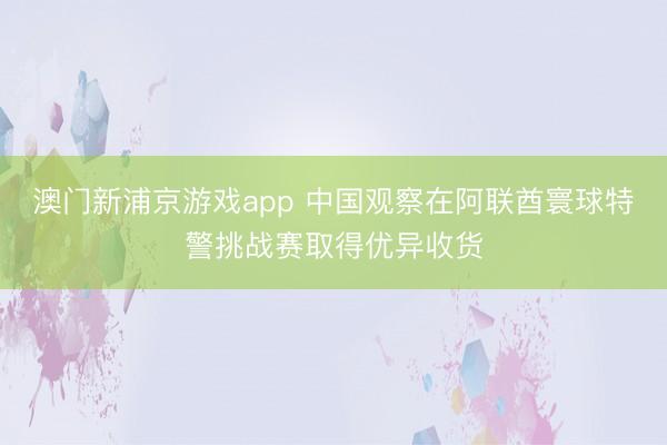 澳门新浦京游戏app 中国观察在阿联酋寰球特警挑战赛取得优异收货