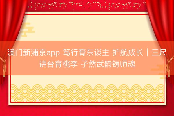 澳门新浦京app 笃行育东谈主 护航成长｜三尺讲台育桃李 孑然武韵铸师魂