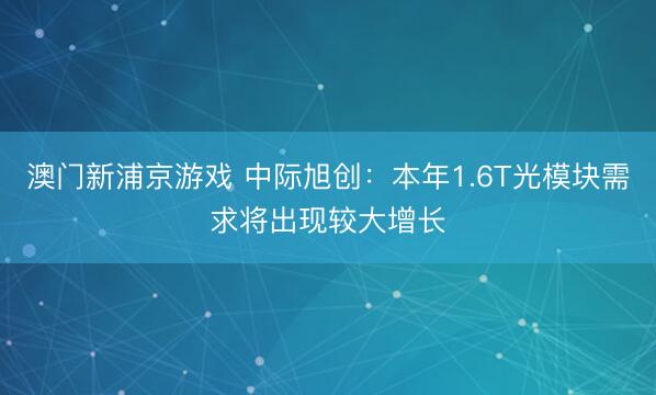 澳门新浦京游戏 中际旭创：本年1.6T光模块需求将出现较大增长