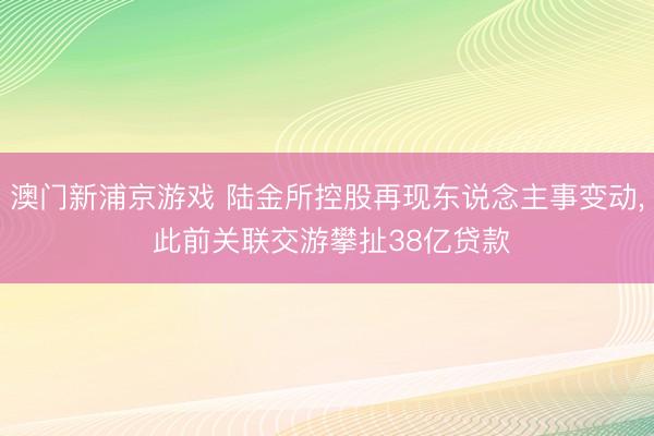 澳门新浦京游戏 陆金所控股再现东说念主事变动， 此前关联交游攀扯38亿贷款