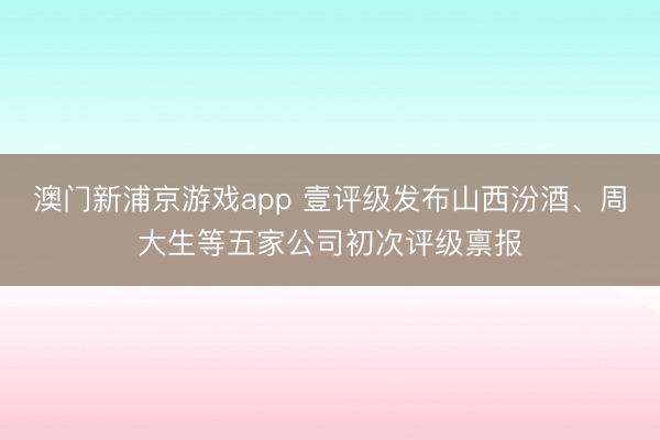 澳门新浦京游戏app 壹评级发布山西汾酒、周大生等五家公司初次评级禀报