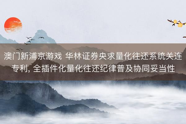 澳门新浦京游戏 华林证券央求量化往还系统关连专利， 全插件化量化往还纪律普及协同妥当性