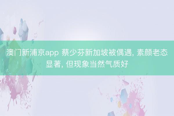 澳门新浦京app 蔡少芬新加坡被偶遇， 素颜老态显著， 但现象当然气质好