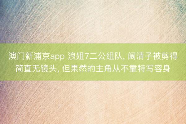 澳门新浦京app 浪姐7二公组队， 阚清子被剪得简直无镜头， 但果然的主角从不靠特写容身