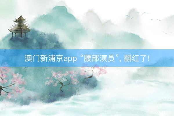 澳门新浦京app “腰部演员”， 翻红了!