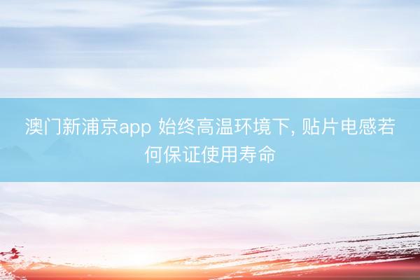 澳门新浦京app 始终高温环境下， 贴片电感若何保证使用寿命