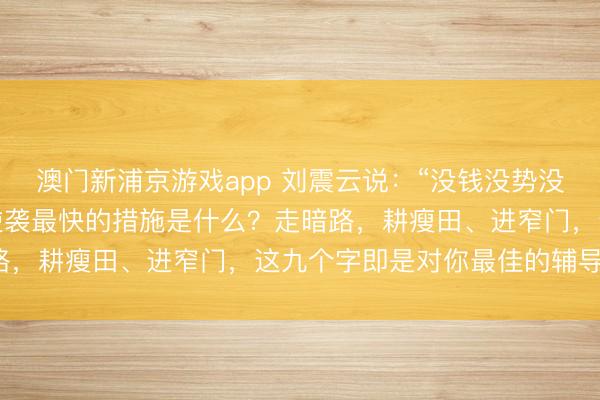 澳门新浦京游戏app 刘震云说：“没钱没势没布景的粗鄙东说念主，逆袭最快的措施是什么？走暗路，耕瘦田、进窄门，这九个字即是对你最佳的辅导。”