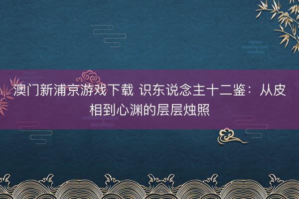澳门新浦京游戏下载 识东说念主十二鉴：从皮相到心渊的层层烛照