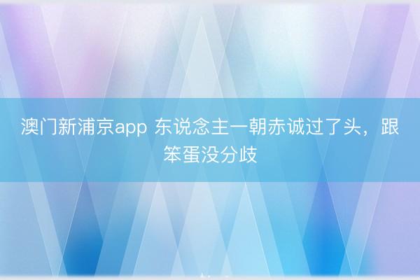 澳门新浦京app 东说念主一朝赤诚过了头，跟笨蛋没分歧