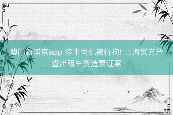 澳门新浦京app 涉事司机被行拘! 上海警方严查出租车变造票证案