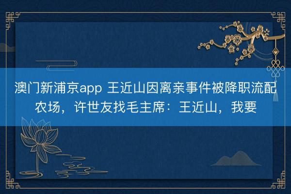 澳门新浦京app 王近山因离亲事件被降职流配农场，许世友找毛主席：王近山，我要
