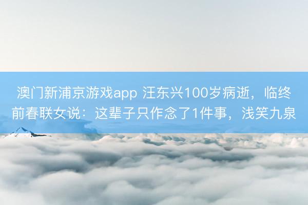 澳门新浦京游戏app 汪东兴100岁病逝，临终前春联女说：这辈子只作念了1件事，浅笑九泉