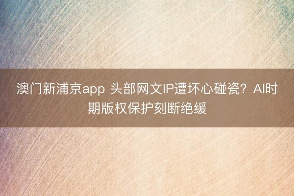 澳门新浦京app 头部网文IP遭坏心碰瓷？AI时期版权保护刻断绝缓