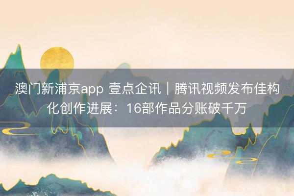 澳门新浦京app 壹点企讯｜腾讯视频发布佳构化创作进展：16部作品分账破千万