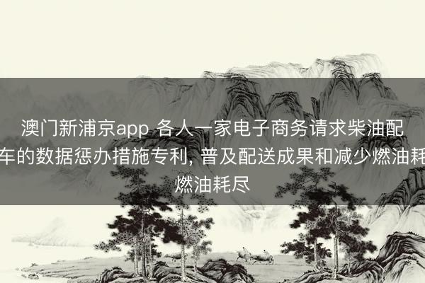 澳门新浦京app 各人一家电子商务请求柴油配送车的数据惩办措施专利， 普及配送成果和减少燃油耗尽