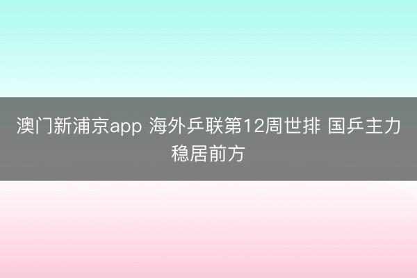 澳门新浦京app 海外乒联第12周世排 国乒主力稳居前方