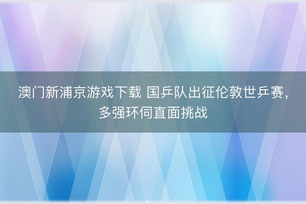 澳门新浦京游戏下载 国乒队出征伦敦世乒赛，多强环伺直面挑战