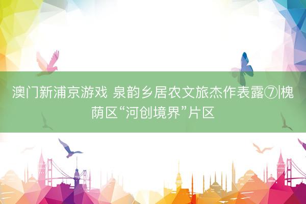 澳门新浦京游戏 泉韵乡居农文旅杰作表露⑦|槐荫区“河创境界”片区