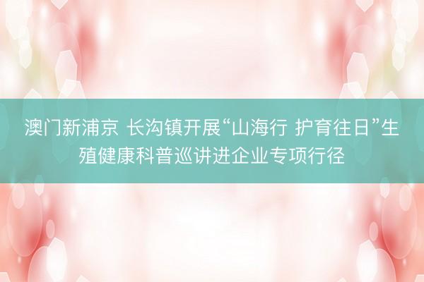 澳门新浦京 长沟镇开展“山海行 护育往日”生殖健康科普巡讲进企业专项行径