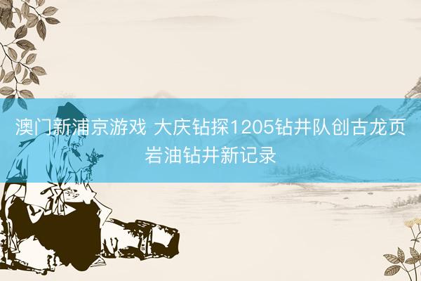 澳门新浦京游戏 大庆钻探1205钻井队创古龙页岩油钻井新记录