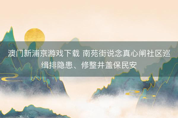 澳门新浦京游戏下载 南苑街说念真心闸社区巡缉排隐患、修整井盖保民安
