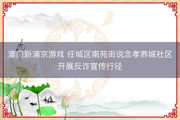 澳门新浦京游戏 任城区南苑街说念孝养城社区开展反诈宣传行径