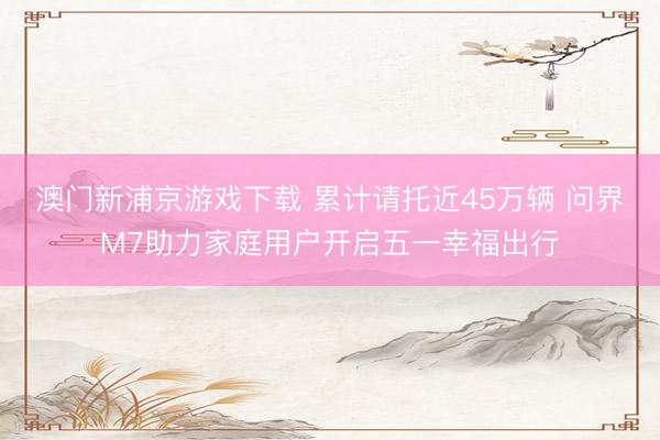 澳门新浦京游戏下载 累计请托近45万辆 问界M7助力家庭用户开启五一幸福出行