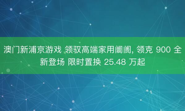 澳门新浦京游戏 领驭高端家用阛阓， 领克 900 全新登场 限时置换 25.48 万起