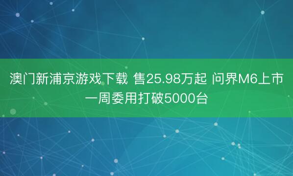 澳门新浦京游戏下载 售25.98万起 问界M6上市一周委用打破5000台
