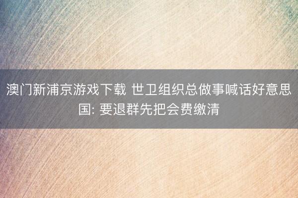 澳门新浦京游戏下载 世卫组织总做事喊话好意思国: 要退群先把会费缴清