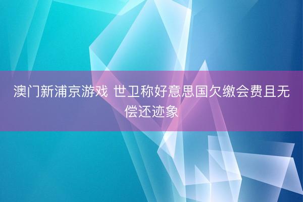 澳门新浦京游戏 世卫称好意思国欠缴会费且无偿还迹象