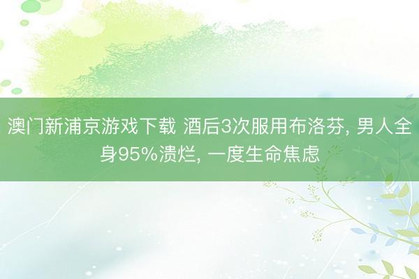 澳门新浦京游戏下载 酒后3次服用布洛芬， 男人全身95%溃烂， 一度生命焦虑