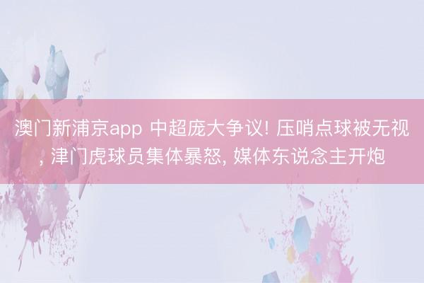澳门新浦京app 中超庞大争议! 压哨点球被无视， 津门虎球员集体暴怒， 媒体东说念主开炮