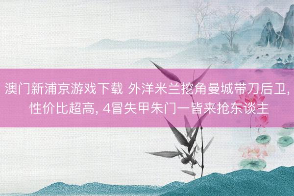 澳门新浦京游戏下载 外洋米兰挖角曼城带刀后卫， 性价比超高， 4冒失甲朱门一皆来抢东谈主