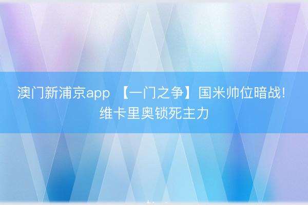 澳门新浦京app 【一门之争】国米帅位暗战! 维卡里奥锁死主力