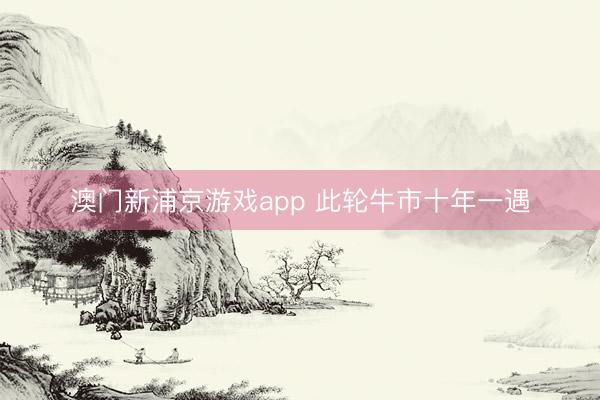 澳门新浦京游戏app 此轮牛市十年一遇