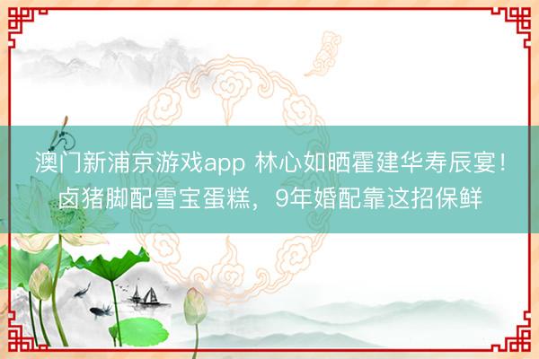 澳门新浦京游戏app 林心如晒霍建华寿辰宴！卤猪脚配雪宝蛋糕，9年婚配靠这招保鲜