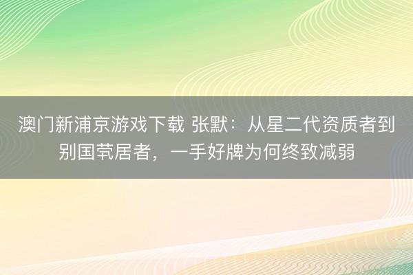 澳门新浦京游戏下载 张默：从星二代资质者到别国茕居者，一手好牌为何终致减弱