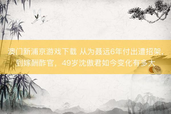 澳门新浦京游戏下载 从为聂远6年付出遭招架，到嫁酬酢官，49岁沈傲君如今变化有多大