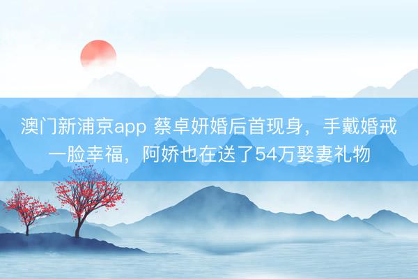 澳门新浦京app 蔡卓妍婚后首现身，手戴婚戒一脸幸福，阿娇也在送了54万娶妻礼物