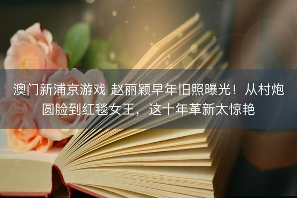 澳门新浦京游戏 赵丽颖早年旧照曝光！从村炮圆脸到红毯女王，这十年革新太惊艳