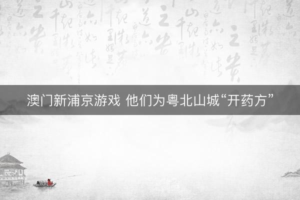 澳门新浦京游戏 他们为粤北山城“开药方”