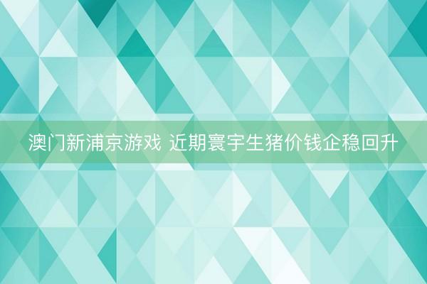 澳门新浦京游戏 近期寰宇生猪价钱企稳回升