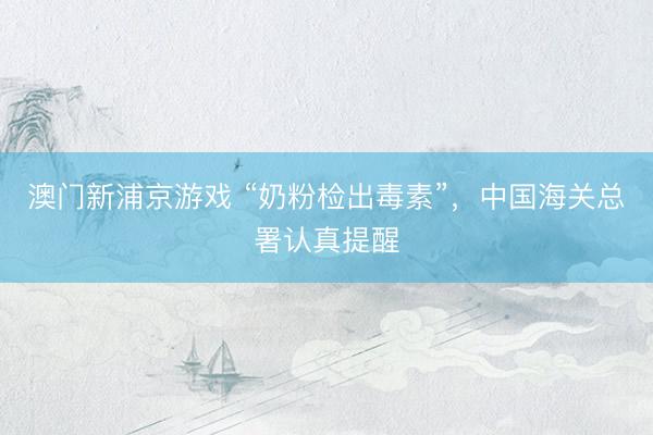 澳门新浦京游戏 “奶粉检出毒素”，中国海关总署认真提醒