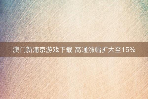 澳门新浦京游戏下载 高通涨幅扩大至15%