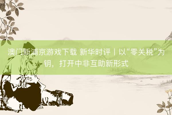 澳门新浦京游戏下载 新华时评丨以“零关税”为钥，打开中非互助新形式