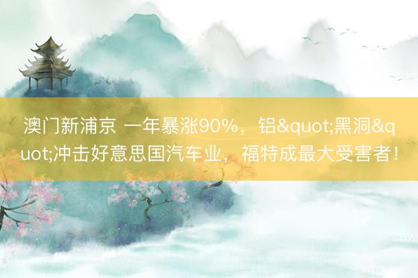 澳门新浦京 一年暴涨90%，铝"黑洞"冲击好意思国汽车业，福特成最大受害者！