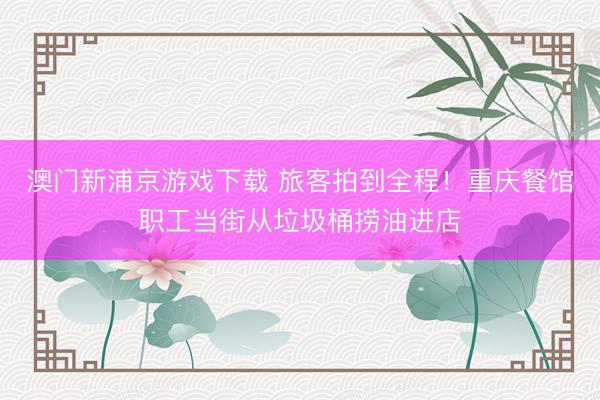 澳门新浦京游戏下载 旅客拍到全程！重庆餐馆职工当街从垃圾桶捞油进店