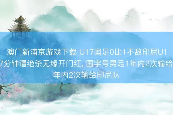 澳门新浦京游戏下载 U17国足0比1不敌印尼U17， 第87分钟遭绝杀无缘开门红， 国字号男足1年内2次输给印尼队